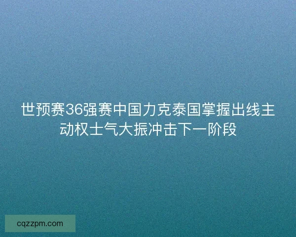 世预赛36强赛中国力克泰国掌握出线主动权士气大振冲击下一阶段